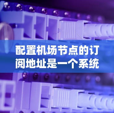 配置机场节点的订阅地址是一个系统化的过程，需要遵循以下步骤，确保每个环节都正确无误。以下是对这一过程的详细指南
