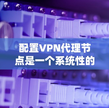 配置VPN代理节点是一个系统性的过程，涉及多个步骤和设置。以下是一个清晰且系统的步骤指南，帮助您顺利完成配置