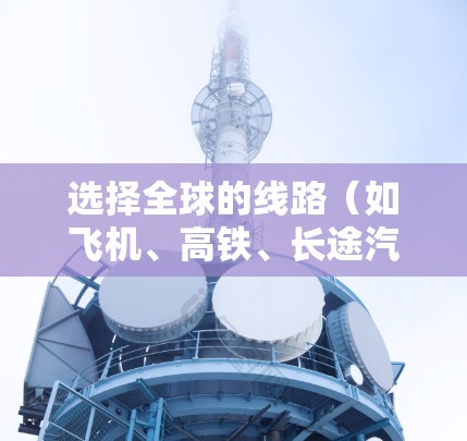 选择全球的线路（如飞机、高铁、长途汽车、火车等）时，需要综合考虑多个因素，以下是一些实用的技巧和方法