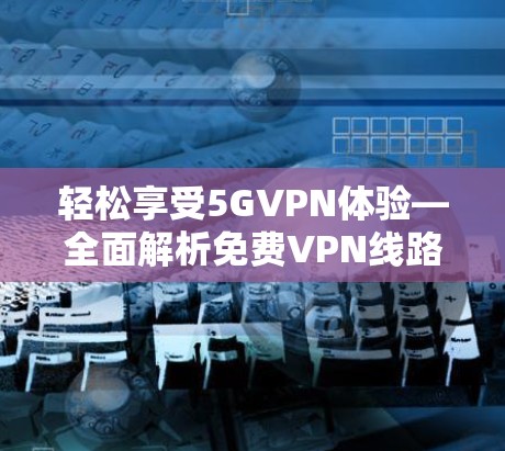 轻松享受5GVPN体验—全面解析免费VPN线路测速与选择指南