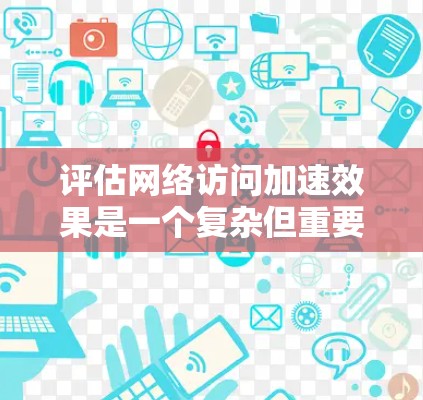 评估网络访问加速效果是一个复杂但重要的过程，有助于优化网络性能，提升用户体验。以下是一个结构化的总结和步骤建议