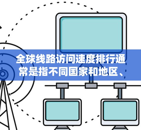 全球线路访问速度排行通常是指不同国家和地区、城市及其网络设备的平均访问速度。以下是一些主要国家和地区按访问速度的排名，这些数据通常来自国际电信 union（ITU）或相关互联网公司发布的统计数据