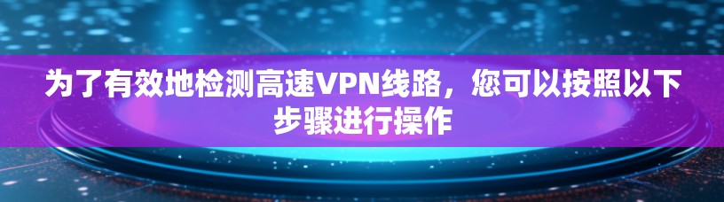 为了有效地检测高速VPN线路，您可以按照以下步骤进行操作
