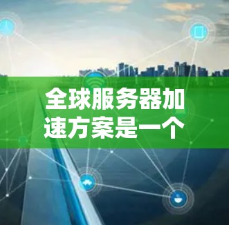 全球服务器加速方案是一个非常重要的技术方向，尤其在云计算、云存储和虚拟化等领域，全球服务器加速可以显著提升服务器的性能、响应时间和扩展能力。以下是一些全球服务器加速方案的常见思路和实施步骤