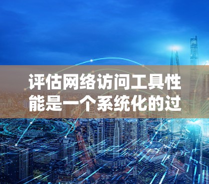 评估网络访问工具性能是一个系统化的过程，涉及多个方面。以下是对网络访问工具性能的详细分析和评估