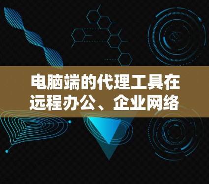电脑端的代理工具在远程办公、企业网络管理和网络配置中具有重要用途。以下是对这些工具的详细总结和推荐