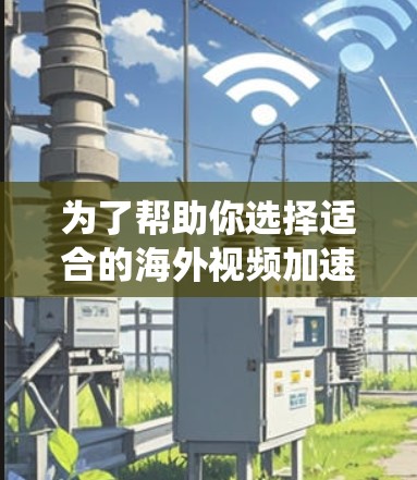 为了帮助你选择适合的海外视频加速工具，以下是一个系统化的推荐过程