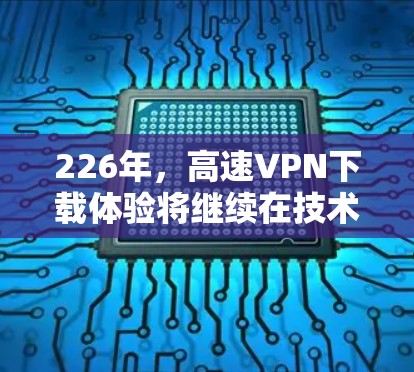 226年，高速VPN下载体验将继续在技术进步和用户体验提升方面取得突破。以下是该领域的详细总结