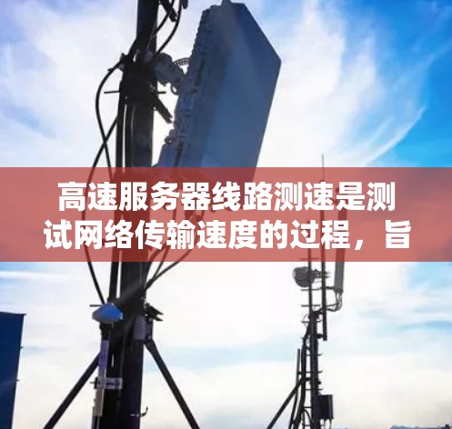 高速服务器线路测速是测试网络传输速度的过程，旨在评估服务器或测试服务器的性能。以下是详细的知识点总结