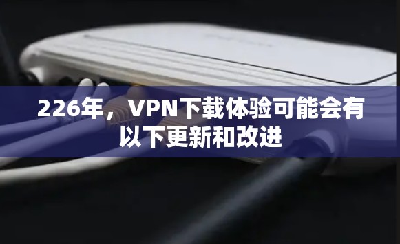 226年，VPN下载体验可能会有以下更新和改进