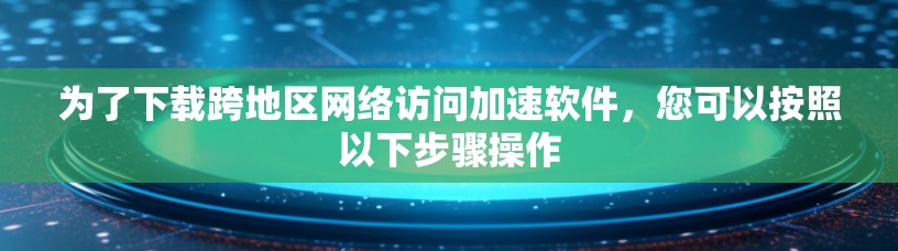 为了下载跨地区网络访问加速软件，您可以按照以下步骤操作