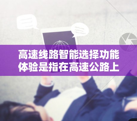 高速线路智能选择功能体验是指在高速公路上实现智能导航、实时信息更新、实时数据分析和智能调整等功能，以帮助用户更高效、安全地行驶。以下是该功能体验的主要方面