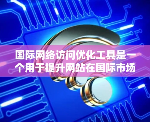 国际网络访问优化工具是一个用于提升网站在国际市场的网络访问效果的系统，主要分为以下几个功能模块，每个模块都有其特定的目标和方法