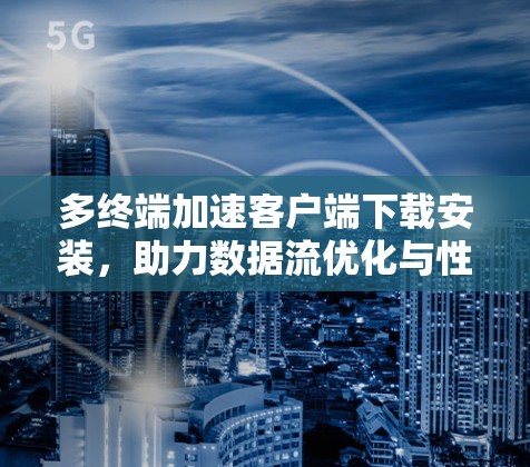 多终端加速客户端下载安装，助力数据流优化与性能提升