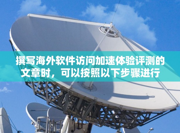 撰写海外软件访问加速体验评测的文章时，可以按照以下步骤进行
