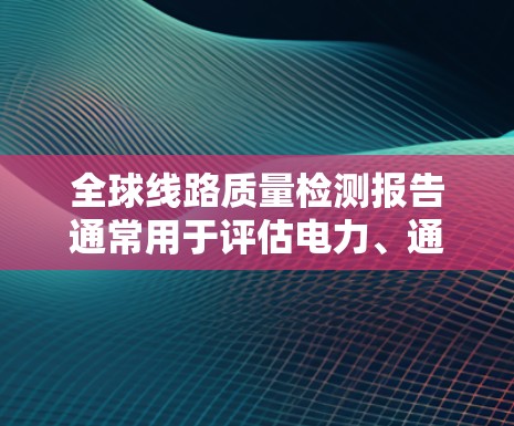 全球线路质量检测报告通常用于评估电力、通信、道路等领域的线路质量，以确保其稳定性和可靠性。以下是一般性的报告内容和结构