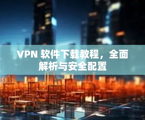 VPN 软件下载教程，全面解析与安全配置