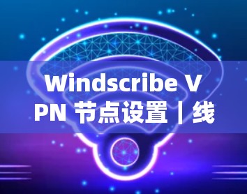 Windscribe VPN 节点设置｜线路切换方法介绍