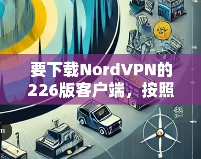 要下载NordVPN的226版客户端，按照以下步骤操作