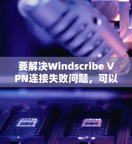要解决Windscribe VPN连接失败问题，可以按照以下步骤进行修复