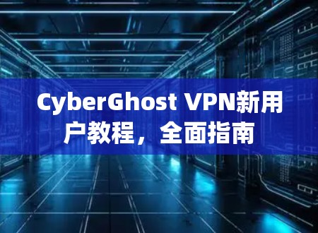 CyberGhost VPN新用户教程，全面指南