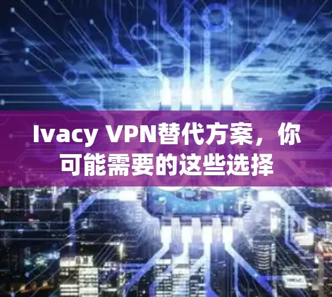 Ivacy VPN替代方案，你可能需要的这些选择