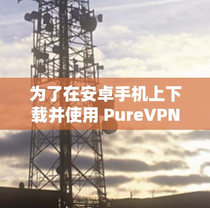 为了在安卓手机上下载并使用 PureVPN，您可以按照以下步骤进行