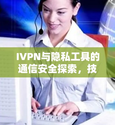 IVPN与隐私工具的通信安全探索，技术与伦理的双轮驱动