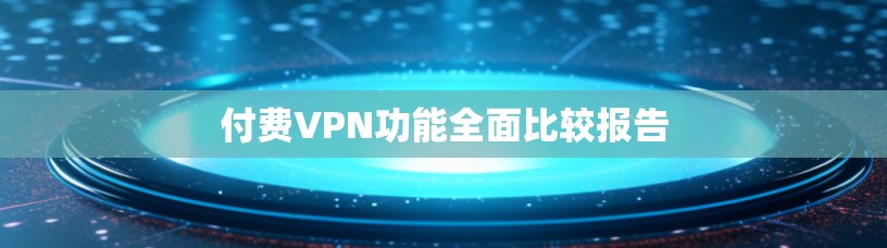 付费VPN功能全面比较报告
