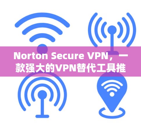 Norton Secure VPN，一款强大的VPN替代工具推荐