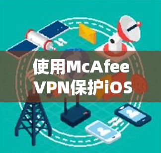 使用McAfee VPN保护iOS设备是一个全面的解决方案，需要按照以下步骤进行操作