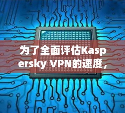 为了全面评估Kaspersky VPN的速度，以下是详细的评测过程和结果