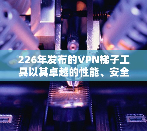 226年发布的VPN梯子工具以其卓越的性能、安全性以及广泛的兼容性,成为国际用户中不可替代的选择。以下是对该工具的详细评价 226年发布的VPN梯子工具以其卓越的性能、安全性以及广泛的兼容性,成为国际用户中不可替代的选择。以下是对该工具的详细评价