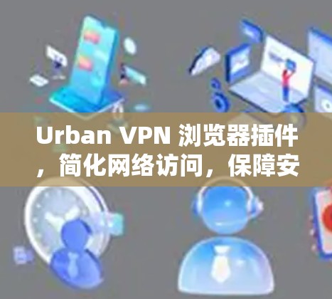 Urban VPN 浏览器插件，简化网络访问，保障安全与隐私