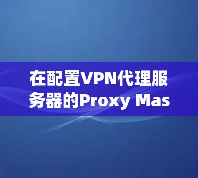 在配置VPN代理服务器的Proxy Master节点时，选择合适的参数对于优化性能至关重要。以下是详细的步骤和建议