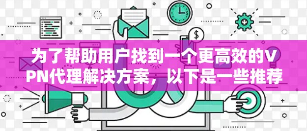 为了帮助用户找到一个更高效的VPN代理解决方案，以下是一些推荐的工具，每个都有其独特的优势和适用场景