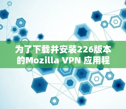 为了下载并安装226版本的Mozilla VPN 应用程序，您可以按照以下步骤操作