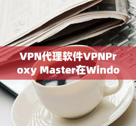 VPN代理软件VPNProxy Master在Windows系统中的使用步骤如下