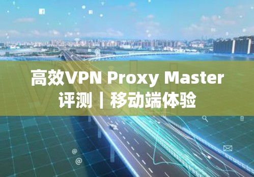 高效VPN Proxy Master评测｜移动端体验