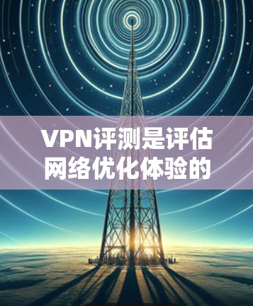 VPN评测是评估网络优化体验的重要工具，它通过测试不同的网络配置和参数，帮助用户了解VPN在实际使用中的表现。以下是一些常见的测试点和实际体验，供您参考