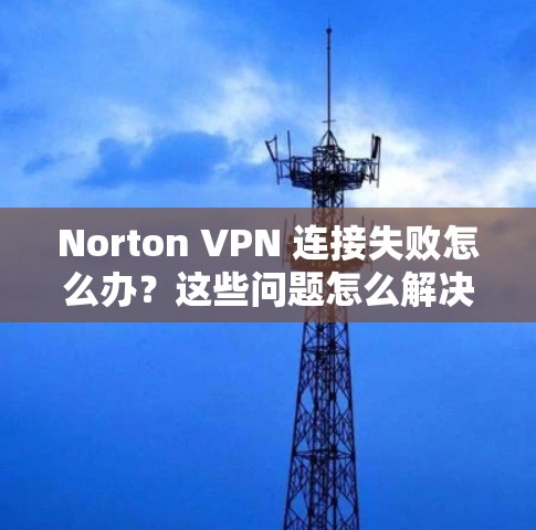 Norton VPN 连接失败怎么办？这些问题怎么解决？