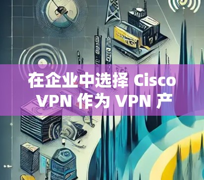 在企业中选择 Cisco VPN 作为 VPN 产品时，以下是一个详细的分析和建议