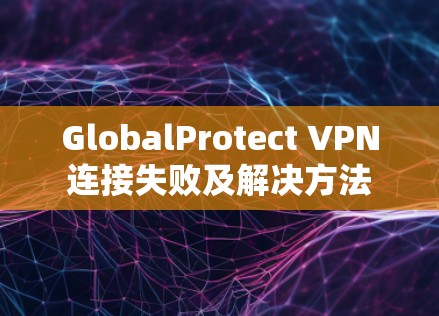 GlobalProtect VPN连接失败及解决方法