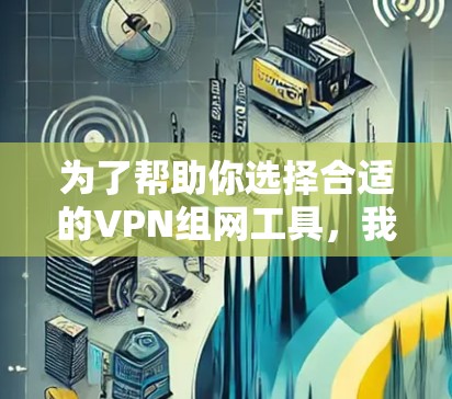 为了帮助你选择合适的VPN组网工具，我将根据你的需求进行推荐。以下是基于公司具体需求的分析和推荐
