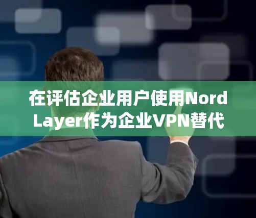 在评估企业用户使用NordLayer作为企业VPN替代方案时，以下是一些关键点和评价，帮助您做出明智的选择