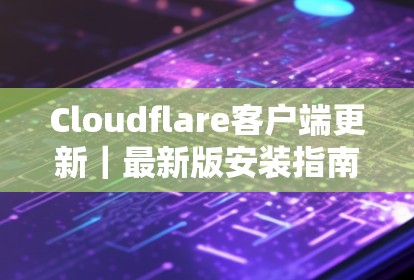 Cloudflare客户端更新｜最新版安装指南