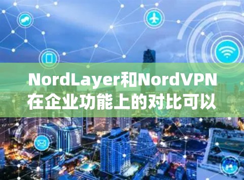 NordLayer和NordVPN在企业功能上的对比可以概括为以下几个关键点