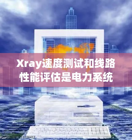 Xray速度测试和线路性能评估是电力系统中不可或缺的技术，它们通过不同的方法和结合使用，确保电力系统的稳定和安全性。以下是这两项技术的详细分析