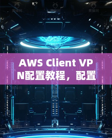 AWS Client VPN配置教程，配置方法与常见问题解析