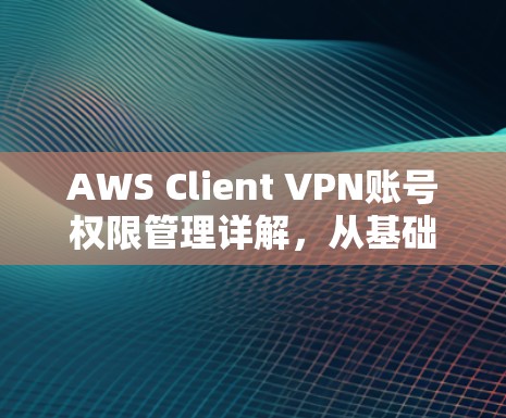 AWS Client VPN账号权限管理详解，从基础到高级